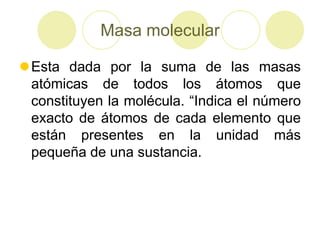 Masa molecular

Esta dada por la suma de las masas
 atómicas de todos los átomos que
 constituyen la molécula. “Indica el número
 exacto de átomos de cada elemento que
 están presentes en la unidad más
 pequeña de una sustancia.
 