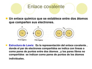 Enlace covalente

 Un enlace químico que se establece entre dos átomos
  que comparten sus electrones.




 Estructura de Lewis: Es la representación del enlace covalente ,
  donde el par de electrones compartidos se indica con líneas o
  como pares de puntos entre dos átomos , y los pares libres no
  compartidos se indican como pares de puntos de los átomos
  individuales.
 