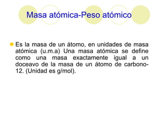 Masa atómica-Peso atómico


 Es la masa de un átomo, en unidades de masa
  atómica (u.m.a) Una masa atómica se define
  como una masa exactamente igual a un
  doceavo de la masa de un átomo de carbono-
  12. (Unidad es g/mol).
 
