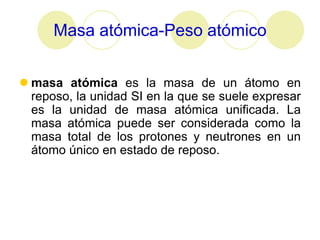 Masa atómica-Peso atómico


 masa atómica es la masa de un átomo en
  reposo, la unidad SI en la que se suele expresar
  es la unidad de masa atómica unificada. La
  masa atómica puede ser considerada como la
  masa total de los protones y neutrones en un
  átomo único en estado de reposo.
 