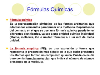 Fórmulas Químicas
 Fórmula química
  Es la representación simbólica de las formas arbitrarias que
  adoptan los elementos para formar una molécula. Dependiendo
  del contexto en el que se use, una fórmula química puede tener
  diferentes significados, ya sea a una entidad química individual
  (átomo, molécula, ión o unidad fórmula) o a un mol de dicha
  unidad.

 La fórmula empírica (FE): es una expresión o forma que
  representa la proporción más simple en la que están presentes
  los átomos que forman un compuesto químico. Puede coincidir
  o no con la formula molecular, que indica el número de átomos
  presentes en la molécula.
 