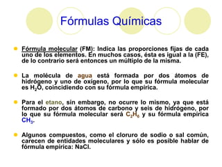 Fórmulas Químicas

 Fórmula molecular (FM): Indica las proporciones fijas de cada
  uno de los elementos. En muchos casos, ésta es igual a la (FE),
  de lo contrario será entonces un múltiplo de la misma.

 La molécula de agua está formada por dos átomos de
  hidrógeno y uno de oxígeno, por lo que su fórmula molecular
  es H2O, coincidiendo con su fórmula empírica.

 Para el etano, sin embargo, no ocurre lo mismo, ya que está
  formado por dos átomos de carbono y seis de hidrógeno, por
  lo que su fórmula molecular será C2H6 y su fórmula empírica
  CH3.

 Algunos compuestos, como el cloruro de sodio o sal común,
  carecen de entidades moleculares y sólo es posible hablar de
  fórmula empírica: NaCl.
 