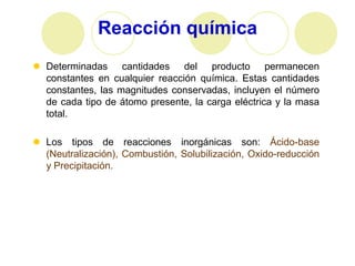 Reacción química
 Determinadas cantidades del producto permanecen
  constantes en cualquier reacción química. Estas cantidades
  constantes, las magnitudes conservadas, incluyen el número
  de cada tipo de átomo presente, la carga eléctrica y la masa
  total.

 Los tipos de reacciones inorgánicas son: Ácido-base
  (Neutralización), Combustión, Solubilización, Oxido-reducción
  y Precipitación.
 