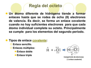 Regla del octeto
 Un átomo diferente de hidrógeno tiende a formar
  enlaces hasta que se rodea de ocho (8) electrones
  de valencia. Es decir, se forma un enlace covalente
  cuando no hay suficientes electrones para que cada
  átomo individual complete su octeto. Principalmente
  se cumple para los elementos del segundo período.

 Tipos de enlace covalente:
    Enlace sencillo.
    Enlaces múltiples:
       Enlace doble
       Enlace triple
 