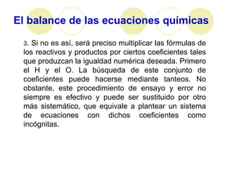 El balance de las ecuaciones químicas

 3. Si no es así, será preciso multiplicar las fórmulas de
 los reactivos y productos por ciertos coeficientes tales
 que produzcan la igualdad numérica deseada. Primero
 el H y el O. La búsqueda de este conjunto de
 coeficientes puede hacerse mediante tanteos. No
 obstante, este procedimiento de ensayo y error no
 siempre es efectivo y puede ser sustituido por otro
 más sistemático, que equivale a plantear un sistema
 de ecuaciones con dichos coeficientes como
 incógnitas.
 