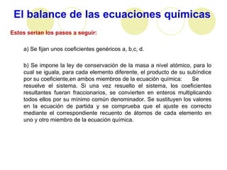 El balance de las ecuaciones químicas
Estos serían los pasos a seguir:

    a) Se fijan unos coeficientes genéricos a, b,c, d.

    b) Se impone la ley de conservación de la masa a nivel atómico, para lo
    cual se iguala, para cada elemento diferente, el producto de su subíndice
    por su coeficiente,en ambos miembros de la ecuación química:      Se
    resuelve el sistema. Si una vez resuelto el sistema, los coeficientes
    resultantes fueran fraccionarios, se convierten en enteros multiplicando
    todos ellos por su mínimo común denominador. Se sustituyen los valores
    en la ecuación de partida y se comprueba que el ajuste es correcto
    mediante el correspondiente recuento de átomos de cada elemento en
    uno y otro miembro de la ecuación química.
 