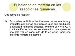 El balance de materia en las
            reacciones químicas
Otra forma de resolver:

1)   Es preciso multiplicar las fórmulas de los reactivos y
     productos por ciertos coeficientes tales que produzcan
     la igualdad numérica deseada. Primero el H y el O. A
     continuación se buscan los elementos que aparecen
     una sola vez en cada lado de la ecuación pero con
     diferente número de átomos.
 