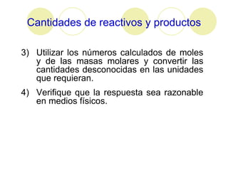 Cantidades de reactivos y productos

3) Utilizar los números calculados de moles
   y de las masas molares y convertir las
   cantidades desconocidas en las unidades
   que requieran.
4) Verifique que la respuesta sea razonable
   en medios físicos.
 