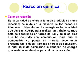 Reacción química

 Calor de reacción
  Es la cantidad de energía térmica producida en una
  reacción; se mide en la mayoría de los casos en
  kilojoules o kilocalorías. La energía es la capacidad
  que tiene un cuerpo para realizar un trabajo, cuando
  ésta se desprende en forma de luz y calor se dice
  que ha ocurrido una combustión. Para que la
  combustión se ponga en marcha debe estar
  presente un "chispa" llamada energía de activación,
  la cual se mide calculando la cantidad de energía
  que se debe suministrar para iniciar la reacción.
 
