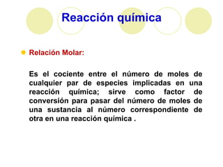 Reacción química

 Relación Molar:

  Es el cociente entre el número de moles de
  cualquier par de especies implicadas en una
  reacción química; sirve como factor de
  conversión para pasar del número de moles de
  una sustancia al número correspondiente de
  otra en una reacción química .
 