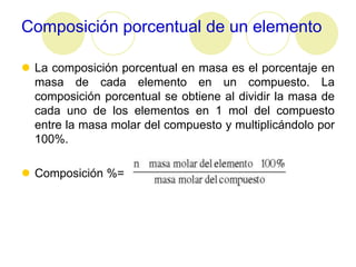 Composición porcentual de un elemento

 La composición porcentual en masa es el porcentaje en
  masa de cada elemento en un compuesto. La
  composición porcentual se obtiene al dividir la masa de
  cada uno de los elementos en 1 mol del compuesto
  entre la masa molar del compuesto y multiplicándolo por
  100%.

 Composición %=
 