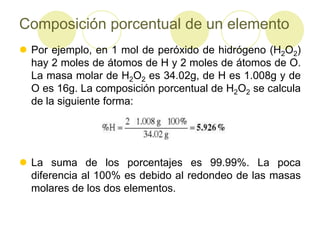 Composición porcentual de un elemento
 Por ejemplo, en 1 mol de peróxido de hidrógeno (H2O2)
  hay 2 moles de átomos de H y 2 moles de átomos de O.
  La masa molar de H2O2 es 34.02g, de H es 1.008g y de
  O es 16g. La composición porcentual de H2O2 se calcula
  de la siguiente forma:




 La suma de los porcentajes es 99.99%. La poca
  diferencia al 100% es debido al redondeo de las masas
  molares de los dos elementos.
 