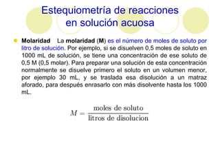 Estequiometría de reacciones
               en solución acuosa
 Molaridad La molaridad (M) es el número de moles de soluto por
  litro de solución. Por ejemplo, si se disuelven 0,5 moles de soluto en
  1000 mL de solución, se tiene una concentración de ese soluto de
  0,5 M (0,5 molar). Para preparar una solución de esta concentración
  normalmente se disuelve primero el soluto en un volumen menor,
  por ejemplo 30 mL, y se traslada esa disolución a un matraz
  aforado, para después enrasarlo con más disolvente hasta los 1000
  mL.
 