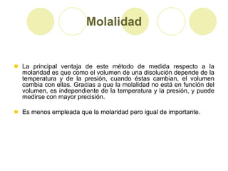 Molalidad


 La principal ventaja de este método de medida respecto a la
  molaridad es que como el volumen de una disolución depende de la
  temperatura y de la presión, cuando éstas cambian, el volumen
  cambia con ellas. Gracias a que la molalidad no está en función del
  volumen, es independiente de la temperatura y la presión, y puede
  medirse con mayor precisión.

 Es menos empleada que la molaridad pero igual de importante.
 