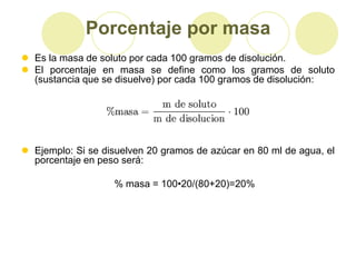 Porcentaje por masa
 Es la masa de soluto por cada 100 gramos de disolución.
 El porcentaje en masa se define como los gramos de soluto
  (sustancia que se disuelve) por cada 100 gramos de disolución:




 Ejemplo: Si se disuelven 20 gramos de azúcar en 80 ml de agua, el
  porcentaje en peso será:

                   % masa = 100•20/(80+20)=20%
 
