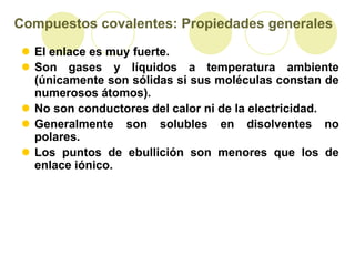 Compuestos covalentes: Propiedades generales
 El enlace es muy fuerte.
 Son gases y líquidos a temperatura ambiente
  (únicamente son sólidas si sus moléculas constan de
  numerosos átomos).
 No son conductores del calor ni de la electricidad.
 Generalmente son solubles en disolventes no
  polares.
 Los puntos de ebullición son menores que los de
  enlace iónico.
 