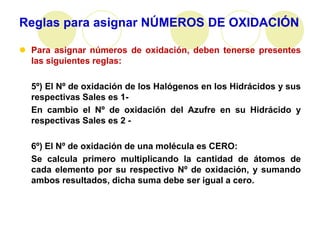 Reglas para asignar NÚMEROS DE OXIDACIÓN

 Para asignar números de oxidación, deben tenerse presentes
  las siguientes reglas:

  5º) El Nº de oxidación de los Halógenos en los Hidrácidos y sus
  respectivas Sales es 1-
  En cambio el Nº de oxidación del Azufre en su Hidrácido y
  respectivas Sales es 2 -

  6º) El Nº de oxidación de una molécula es CERO:
  Se calcula primero multiplicando la cantidad de átomos de
  cada elemento por su respectivo Nº de oxidación, y sumando
  ambos resultados, dicha suma debe ser igual a cero.
 