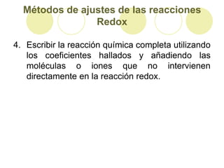 Métodos de ajustes de las reacciones
                Redox

4. Escribir la reacción química completa utilizando
   los coeficientes hallados y añadiendo las
   moléculas o iones que no intervienen
   directamente en la reacción redox.
 