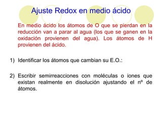 Ajuste Redox en medio ácido
   En medio ácido los átomos de O que se pierdan en la
   reducción van a parar al agua (los que se ganen en la
   oxidación provienen del agua). Los átomos de H
   provienen del ácido.

1) Identificar los átomos que cambian su E.O.:

2) Escribir semirreacciones con moléculas o iones que
   existan realmente en disolución ajustando el nº de
   átomos.
 
