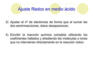 Ajuste Redox en medio ácido

3) Ajustar el nº de electrones de forma que al sumar las
   dos semirreacciones, éstos desaparezcan.

4) Escribir la reacción química completa utilizando los
   coeficientes hallados y añadiendo las moléculas o iones
   que no intervienen directamente en la reacción redox:
 