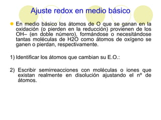 Ajuste redox en medio básico
 En medio básico los átomos de O que se ganan en la
  oxidación (o pierden en la reducción) provienen de los
  OH– (en doble número), formándose o necesitándose
  tantas moléculas de H2O como átomos de oxígeno se
  ganen o pierdan, respectivamente.

1) Identificar los átomos que cambian su E.O.:

2) Escribir semirreacciones con moléculas o iones que
   existan realmente en disolución ajustando el nº de
   átomos.
 