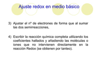 Ajuste redox en medio básico


3) Ajustar el nº de electrones de forma que al sumar
   las dos semirreacciones,

4) Escribir la reacción química completa utilizando los
   coeficientes hallados y añadiendo las moléculas o
   iones que no intervienen directamente en la
   reacción Redox (se obtienen por tanteo).
 