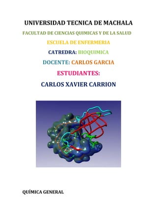 UNIVERSIDAD TECNICA DE MACHALA
FACULTAD DE CIENCIAS QUIMICAS Y DE LA SALUD

ESCUELA DE ENFERMERIA
CATREDRA: BIOQUIMICA

DOCENTE: CARLOS GARCIA

ESTUDIANTES:
CARLOS XAVIER CARRION

QUÍMICA GENERAL

 