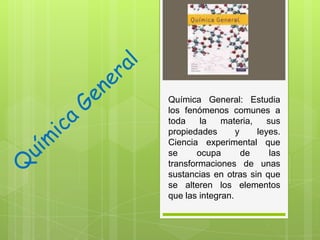 Química General: Estudia
los fenómenos comunes a
toda
la
materia,
sus
propiedades
y
leyes.
Ciencia experimental que
se
ocupa
de
las
transformaciones de unas
sustancias en otras sin que
se alteren los elementos
que las integran.

 