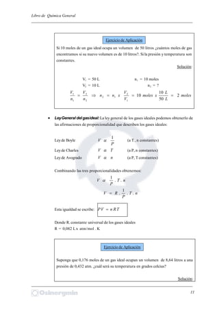 Libro de Química General
_________________________________________________________________________
Si 10 moles de un gas ideal ocupa un volumen de 50 litros ¿cuántos moles de gas
encontramos si su nuevo volumen es de 10 litros?. Si la presión y temperatura son
constantes.
Solución:
V1 = 50 L n1 = 10 moles
V2 = 10 L n2 = ?
moles
L
L
xmoles
V
V
xnn
n
V
n
V
2
50
10
10
1
2
12
2
2
1
1

 LeyGeneral delgasideal:La ley general de los gases ideales podemos obtenerlo de
las afirmaciones de proporcionalidad que describen los gases ideales:
Leyde Boyle
P
V
1
 (a T , n constantes)
Leyde Charles TV  (a P, n constantes)
Leyde Avogrado nV  (a P, T constantes)
Combinando las tres proporcionalidades obtenemos:
nT
P
V ..
1

nT
P
RV ..
1
.
Esta igualdad se escribe: TRnVP 
Donde R. constante universal de los gases ideales
R = 0,082 Lx atm/mol . K
Suponga que 0,176 moles de un gas ideal ocupan un volumen de 8,64 litros a una
presión de 0,432 atm. ¿cuál será su temperatura en grados celcius?
Solución:
_________________________________________________________________________
11
Ejercicio de Aplicación
Ejercicio de Aplicación
 