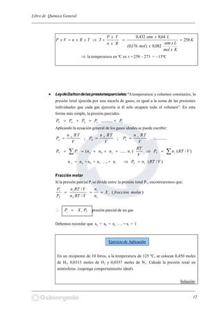 Libro de Química General
_________________________________________________________________________
K
Kxmol
Lxatm
xmol
Lxatm
Rxn
VxP
TTxRxnVxP 258
082,0)176,0(
64,8432,0

 la temperatura en ºC es: t = 258 – 273 = - 15ºC
 LeydeDaltondelaspresionesparciales:“Atemperatura y volumen constantes, la
presión total ejercida por una mezcla de gases, es igual a la suma de las presiones
individuales que cada gas ejercería si él solo ocupara todo el volumen”. En esta
forma más simple, la presión parciales.
icbaT PPPPP  ..........
Aplicando la ecuación general de los gases ideales se puede escribir:
............;;
V
TRn
P
V
TRn
P
V
TRn
P c
c
b
b
a
a 
  )/().....( VRTnP
V
RT
nnnnPP iTicbaiT
n t = na + nb + nc …..+ ni )/( VRTnP tT 
Fracción molar
Si la presión parcial Pi se divide entre la presión total PT, encontraremos que:
)(
/
/
molarfracciónX
n
n
VRTn
VRTn
P
P
i
t
i
T
i
T
i

Tii PXP  presión parcial de un gas
Debemos recordar que xa + xb + xc …. + xi = 1
En un recipiente de 10 litros, a la temperatura de 125 ºC, se colocan 0,450 moles
de H2, 0,0313 moles de O2 y 0,0357 moles de N2. Calcule la presión total en
atmósferas. (suponga comportamiento ideal).
Solución:
_________________________________________________________________________
12
Ejercicio de Aplicación
 