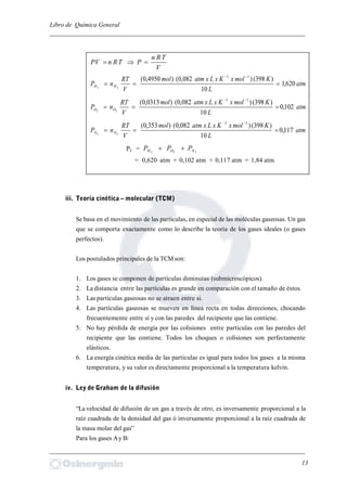Libro de Química General
_________________________________________________________________________
V
TRn
PTRnPV 
atm
L
KmolxKxLxatmmol
V
RT
nP HH 620,1
10
)398()082,0()4950,0( 11
22


atm
L
KmolxKxLxatmmol
V
RT
nP OO 102,0
10
)398()082,0()0313,0( 11
22


atm
L
KmolxKxLxatmmol
V
RT
nP NN 117,0
10
)398()082,0()353,0( 11
22


PT = 222 NOH PPP 
= 0,620 atm + 0,102 atm + 0,117 atm = 1,84 atm
iii. Teoría cinética – molecular (TCM)
Se basa en el movimiento de las partículas, en especial de las moléculas gaseosas. Un gas
que se comporta exactamente como lo describe la teoría de los gases ideales (o gases
perfectos).
Los postulados principales de la TCMson:
1. Los gases se componen de partículas diminutas (submicroscópicos).
2. La distancia entre las partículas es grande en comparación con el tamaño de éstos.
3. Las partículas gaseosas no se atraen entre si.
4. Las partículas gaseosas se mueven en línea recta en todas direcciones, chocando
frecuentemente entre sí y con las paredes del recipiente que las contiene.
5. No hay pérdida de energía por las colisiones entre partículas con las paredes del
recipiente que las contiene. Todos los choques o colisiones son perfectamente
elásticos.
6. La energía cinética media de las partículas es igual para todos los gases a la misma
temperatura, y su valor es directamente proporcional a la temperatura kelvin.
iv. Ley de Graham de la difusión
“La velocidad de difusión de un gas a través de otro, es inversamente proporcional a la
raíz cuadrada de la densidad del gas ó inversamente proporcional a la raíz cuadrada de
la masa molar del gas”
Para los gases Ay B:
_________________________________________________________________________
13
 