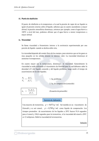 Libro de Química General
_________________________________________________________________________
iii. Punto de ebullición
El punto de ebullición es la temperatura a la cual la presión de vapor de un líquido es
igual a la presión externa sobre el líquido, sabemos que en cuanto ascendemos a mayor
altitud, la presión atmosférica disminuye, entonces por ejemplo, como el agua hierve a
100ºC a nivel del mar, podemos afirmar que el agua hierve a menor temperatura a
mayor altitud.
iv. Viscosidad
Se llama viscosidad o frotamiento interno a la resistencia experimentada por una
porción de líquido cuando se desliza sobre otra.
La viscosidad depende del estado físico de los cuerpos, pues mientras que en los gases es
muy pequeño en los sólidos alcanza su máximo valor. La viscosidad disminuye al
aumentar la temperatura.
En cuanto mayor sea la temperatura, disminuye la viscosidad. Generalmente la
viscosidad se mide utilizando el viscosímetro de Ostwald para lo cual debemos saber la
densidad (  ) del líquido conocido y del liquido problema, luego medir el tiempo de
escurrimiento de los dos líquidos.
22
11
2
1
t
t
n
n


 1. liq. problema
2. liq. de comparación (conocido)
22
112
1
t
tn
n


 (Ecuación de poiseuille)
Una muestra de trementina, mLg /873,0 fué medida en un viscosímetro de
Ostwald y se usó etanol, mLg /789,0 como líquido de comparación. Los
tiempos promedios de escurrimiento de los líquidos a 20ºC fueron 93,4 segundos
para el etanol y 104,6 segundos para la trementina, si la viscosidad del etanol a 20ºC
es 12 milipoises. Halle la viscosidad de la trementina.
Solución
_________________________________________________________________________
16
Ejercicio de Aplicación
 