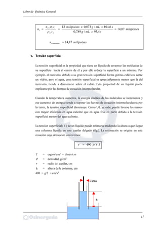 Libro de Química General
_________________________________________________________________________
milipoises
sxmLg
sxmLgxmilipoises
t
tn
n 87,14
4,93/789,0
6,104/873,012
22
112
1 


milipoisesntrementina 87,14
v. Tensión superficial
La tensión superficial es la propiedad que tiene un líquido de arrastrar las moléculas de
su superficie hacia el centro de él y por ello reduce la superficie a un mínimo. Por
ejemplo, el mercurio, debido a su gran tensión superficial forma gotitas esféricos sobre
un vidrio, pero el agua, cuya tensión superficial es apreciablemente menor que la del
mercurio, tiende a derramarse sobre el vidrio. Esta propiedad de un líquido puede
explicarse por las fuerzas de atracción intermolecular.
Cuando la temperatura aumenta, la energía cinética de las moléculas se incrementa y
ese aumento de energía tiende a superar las fuerzas de atracción intermoleculares; por
lo tanto, la tensión superficial disminuye. Como Ud. ya sabe, puede lavarse las manos
con mayor eficiencia en agua caliente que en agua fría, en parte debido a la tensión
superficial menor del agua caliente.
La tensión superficial ( ) de un líquido puede estimarse midiendo la altura a que llegue
una columna líquida en una capilar delgado (fig.). La estimación se origina en una
ecuación cuya deducción omitiremos:
hr 490
 = ergios/cm2
= dinas/cm
 = densidad, g/cm3
r = radio del capilar, cm
h = altura de la columna, cm
490 = g/2 = cm/s2
_________________________________________________________________________
17
radio
h
 