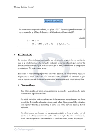 Libro de Química General
_________________________________________________________________________
Un hidrocarburo cuya densidad es 0,779 g/cm3
a 20ºC, fue medido por el ascenso de 8,3
cm en un capilar de 0,20 cm de diámetro. ¿Cuál será su tensión superficial?
Solución
hr 490
cmdinasxxx /8,3163,810,0779,0490 
c. ESTADO SÓLIDO.
En el estado sólido, las fuerzas de atracción que existen entre las partículas son más fuertes
que en el estado líquido. Estas partículas no tienen la energía suficiente para superar las
fuerzas de atracción que hay en el estado sólido; por lo tanto, se mantienen en una posición
relativamente fija, una cerca de la otra.
Los sólidos se caracterizan por presentar una forma definida, son relativamente rígidos, no
fluyen como lo hacen los líquidos y los gases, los sólidos conservan sus volúmenes al igual
que los líquidos, son prácticamente incompresibles, tienen densidades relativamente altas.
i. Tipos de sólidos.
Los sólidos pueden dividirse convenientemente en amorfos y cristalinos, los cuales
difieren entre sí por su estructura.
Un sólido cristalino está formado por partículas que están acomodadas en una forma
geométrica definida la cual es diferente para cada sólido. Ejemplos de sólidos cristalinos
son el cloruro de sodio, el diamante y el cuarzo (una forma cristalina de sílice, dióxido
de silicio).
Un sólido amorfo está formado por partículas acomodadas en forma irregular y por ello
no tienen el orden que se encuentra en los cristales. Ejemplos de sólidos amorfos con el
vidrio y muchos plásticos, aunque también se consideran como líquidos muy viscosos.
_________________________________________________________________________
19
Ejercicio de Aplicación
 