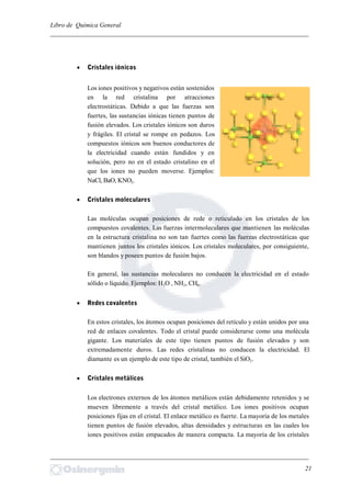 Libro de Química General
_________________________________________________________________________
 Cristales iónicos
Los iones positivos y negativos están sostenidos
en la red cristalina por atracciones
electrostáticas. Debido a que las fuerzas son
fuertes, las sustancias iónicas tienen puntos de
fusión elevados. Los cristales iónicos son duros
y frágiles. El cristal se rompe en pedazos. Los
compuestos iónicos son buenos conductores de
la electricidad cuando están fundidos y en
solución, pero no en el estado cristalino en el
que los iones no pueden moverse. Ejemplos:
NaCl, BaO, KNO2.
 Cristales moleculares
Las moléculas ocupan posiciones de rede o reticulado en los cristales de los
compuestos covalentes. Las fuerzas intermoleculares que mantienen las moléculas
en la estructura cristalina no son tan fuertes como las fuerzas electrostáticas que
mantienen juntos los cristales iónicos. Los cristales moleculares, por consiguiente,
son blandos y poseen puntos de fusión bajos.
En general, las sustancias moleculares no conducen la electricidad en el estado
sólido o líquido. Ejemplos: H2O , NH2, CH4.
 Redes covalentes
En estos cristales, los átomos ocupan posiciones del retículo y están unidos por una
red de enlaces covalentes. Todo el cristal puede considerarse como una molécula
gigante. Los materiales de este tipo tienen puntos de fusión elevados y son
extremadamente duros. Las redes cristalinas no conducen la electricidad. El
diamante es un ejemplo de este tipo de cristal, también el SiO2.
 Cristales metálicos
Los electrones externos de los átomos metálicos están debidamente retenidos y se
mueven libremente a través del cristal metálico. Los iones positivos ocupan
posiciones fijas en el cristal. El enlace metálico es fuerte. La mayoría de los metales
tienen puntos de fusión elevados, altas densidades y estructuras en las cuales los
iones positivos están empacados de manera compacta. La mayoría de los cristales
_________________________________________________________________________
21
 
