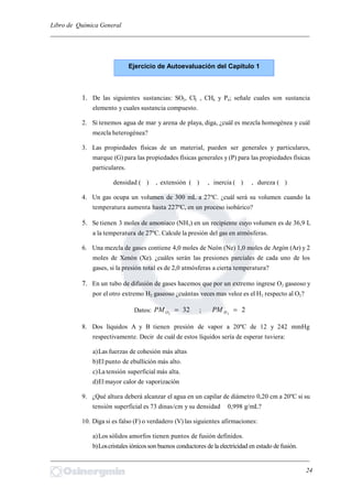 Libro de Química General
_________________________________________________________________________
1. De las siguientes sustancias: SO2, Cl2 , CH4 y P4; señale cuales son sustancia
elemento y cuales sustancia compuesto.
2. Si tenemos agua de mar y arena de playa, diga, ¿cuál es mezcla homogénea y cuál
mezcla heterogénea?
3. Las propiedades físicas de un material, pueden ser generales y particulares,
marque (G) para las propiedades físicas generales y (P) para las propiedades físicas
particulares.
densidad ( ) , extensión ( ) , inercia ( ) , dureza ( )
4. Un gas ocupa un volumen de 300 mL a 27ºC. ¿cuál será su volumen cuando la
temperatura aumenta hasta 227ºC, en un proceso isobárico?
5. Se tienen 3 moles de amoniaco (NH3) en un recipiente cuyo volumen es de 36,9 L
a la temperatura de 27ºC. Calcule la presión del gas en atmósferas.
6. Una mezcla de gases contiene 4,0 moles de Neón (Ne) 1,0 moles de Argón (Ar) y 2
moles de Xenón (Xe). ¿cuáles serán las presiones parciales de cada uno de los
gases, si la presión total es de 2,0 atmósferas a cierta temperatura?
7. En un tubo de difusión de gases hacemos que por un extremo ingrese O2 gaseoso y
por el otro extremo H2 gaseoso ¿cuántas veces mas veloz es el H2 respecto al O2?
Datos: 322
OPM ; 22
HPM
8. Dos líquidos A y B tienen presión de vapor a 20ºC de 12 y 242 mmHg
respectivamente. Decir de cuál de estos líquidos sería de esperar tuviera:
a)Las fuerzas de cohesión más altas
b)El punto de ebullición más alto.
c)La tensión superficial más alta.
d)El mayor calor de vaporización
9. ¿Qué altura deberá alcanzar el agua en un capilar de diámetro 0,20 cm a 20ºC si su
tensión superficial es 73 dinas/cm y su densidad 0,998 g/mL?
10. Diga si es falso (F) o verdadero (V) las siguientes afirmaciones:
a)Los sólidos amorfos tienen puntos de fusión definidos.
b)Loscristales iónicosson buenos conductores de laelectricidad en estado de fusión.
_________________________________________________________________________
24
Ejercicio de Autoevaluación del Capítulo 1
 