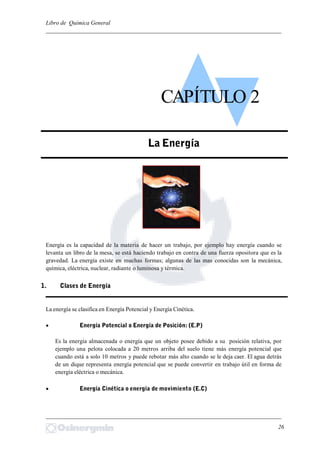 Libro de Química General
_________________________________________________________________________
Energía es la capacidad de la materia de hacer un trabajo, por ejemplo hay energía cuando se
levanta un libro de la mesa, se está haciendo trabajo en contra de una fuerza opositora que es la
gravedad. La energía existe en muchas formas; algunas de las mas conocidas son la mecánica,
química, eléctrica, nuclear, radiante o luminosa y térmica.
La energía se clasifica en Energía Potencial y Energía Cinética.
 Energía Potencial o Energía de Posición: (E.P)
Es la energía almacenada o energía que un objeto posee debido a su posición relativa, por
ejemplo una pelota colocada a 20 metros arriba del suelo tiene más energía potencial que
cuando está a solo 10 metros y puede rebotar más alto cuando se le deja caer. El agua detrás
de un dique representa energía potencial que se puede convertir en trabajo útil en forma de
energía eléctrica o mecánica.
 Energía Cinética o energía de movimiento (E.C)
_________________________________________________________________________
26
CAPÍTULO 2
La Energía
1. Clases de Energía
 