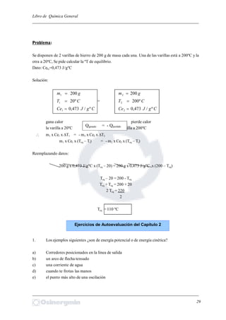 Libro de Química General
_________________________________________________________________________
Problema:
Se disponen de 2 varillas de hierro de 200 g de masa cada una. Una de las varillas está a 200ºC y la
otra a 20ºC, Se pide calcular la ºT de equilibrio.
Dato: CeFe=0,473 J/gºC
Solución:
gm 2001  gm 2002 
CT º201  = CT º2002 
CgJCe º/473,01  CgJCe º/473,02 
gana calor pierde calor
la varilla a 20ºC la varilla a 200ºC
 m1 x Ce1 x ∆T1 = - m2 x Ce2 x ∆T2
m1 x Ce1 x (Teq – Ti) = - m2 x Ce2 x (Teq – Ti)
Reemplazando datos:
200 g x 0,473 J/gºC x (Teq – 20) = 200 g x 0,473 J/gºC x (200 – Teq)
Teq – 20 = 200 - Teq
Teq + Teq = 200 + 20
2 Teq = 220
2
Teq = 110 ºC
1. Los ejemplos siguientes ¿son de energía potencial o de energía cinética?
a) Corredores posicionados en la línea de salida
b) un arco de flecha tensado
c) una corriente de agua
d) cuando te frotas las manos
e) el punto más alto de una oscilación
_________________________________________________________________________
29
Qganado = - Qperdido
Ejercicios de Autoevaluación del Capítulo 2
 