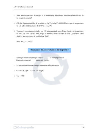 Libro de Química General
_________________________________________________________________________
2. ¿Qué transformaciones de energía es la responsable del ardiente reingreso a la atmósfera de
un proyectil espacial?
3. Calcular el calor específico de un sólido en J/gºC y cal/gºC, si 1638 J hacen que la temperatura
de 125 g del sólido aumente de 25,0 ºC a 52,6 ºC.
4. Tenemos 2 vasos de precipitados con 100 g de agua cada uno, el vaso 1 está a la temperatura
de 80ºC y el vaso 2 está a 20ºC, luego se mezclan, el vaso 2 sobre el vaso 1, queremos saber
¿Cuál es la temperatura de equilibrio al final?
Dato: CeH2O = 1 cal/gºC
1. a) energía potencialc) energía cinética e) energía potencial
b) energía potencial d) energía cinética
2. La transformación de la energía cinética en energía térmica.
3. Ce = 0,475 J/gºC Ce = 0,114 cal/gºC
4. Teq = 50ºC
_________________________________________________________________________
30
Respuestas de Autoevaluación del Capítulo 2
 