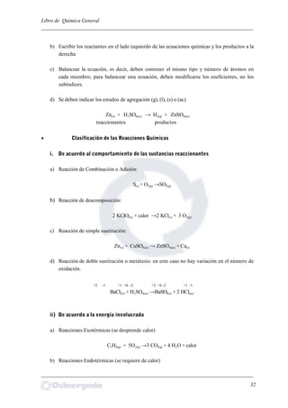 Libro de Química General
_________________________________________________________________________
b) Escribir los reactantes en el lado izquierdo de las ecuaciones químicas y los productos a la
derecha
c) Balancear la ecuación, es decir, deben contener el mismo tipo y número de átomos en
cada miembro; para balancear una ecuación, deben modificarse los coeficientes, no los
subíndices.
d) Se deben indicar los estados de agregación (g), (l), (s) o (ac)
Zn(s) + H2SO4(ac) → H2(g) + ZnSO4(ac)
reaccionantes productos
 Clasificación de las Reacciones Químicas
i. De acuerdo al comportamiento de las sustancias reaccionantes
a) Reacción de Combinación o Adición:
S(s) + O2(g) →SO2(g)
b) Reacción de descomposición:
2 KClO3(s) + calor →2 KCl(s) + 3 O2(g)
c) Reacción de simple sustitución:
Zn(s) + CuSO4(ac) → ZnSO4(ac) + Cu(s)
d) Reacción de doble sustitución o metátesis: en este caso no hay variación en el número de
oxidación.
BaCl2(s) + H2SO4(ac) →BaSO4(s) + 2 HCl(ac)
ii) De acuerdo a la energía involucrada
a) Reacciones Exotérmicas (se desprende calor)
C3H8(g) + 5O2(g) →3 CO2(g) + 4 H2O + calor
b) Reacciones Endotérmicas (se requiere de calor)
_________________________________________________________________________
32
+2 -1 +1 +6 -2 +2 +6 -2 +1 -1
 