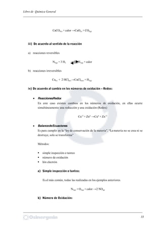 Libro de Química General
_________________________________________________________________________
CaCO3(s) + calor →CaO(s) + CO2(g)
iii) De acuerdo al sentido de la reacción
a) reacciones reversibles
N2(g) + 3 H2 2 NH3(g) + calor
b) reacciones irreversibles
Cu(s) + 2 HCl(ac) →CuCl2(ac) + H2(g)
iv) De acuerdo al cambio en los números de oxidación – Redox:
 ReaccionesRedox
En este caso existen cambios en los números de oxidación, en ellas ocurre
simultáneamente una reducción y una oxidación (Redox)
Cu+2
+ Znº →Cuº + Zn+2
 BalancedeEcuaciones
Es para cumplir en la “ley de conservación de la materia”, “La materia no se crea ni se
destruye, solo se transforma”
Métodos:
 simple inspección o tanteo
 número de oxidación
 Ión electrón
a) Simple inspección o tanteo:
Es el más común, todas las realizadas en los ejemplos anteriores
N2(g) + O2(g) + calor →2 NO(g)
b) Número de Oxidación:
_________________________________________________________________________
33
 