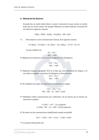 Libro de Química General
_________________________________________________________________________
c) Método del Ión Electrón:
Se puede dar un medio ácido, básico o neutro; trataremos los que ocurren en medio
ácido, por ser el más común. Por ejemplo: Balancear en medio ácido por el método del
ión electrón la siguiente reacción:
FeSO4 + HNO3 + H2SO4 →Fe2(SO4)3 + NO + H2O
1º) Descomponer en dos semireacciones iónicas, de la siguiente manera:
Fe+2
(SO4)-2
+ H+1
(NO3)-1
+ H2
+1
(SO4)-2
→Fe2
+3
(SO4)3
-2
+ N+2
O-2
+ H2
+1
O-2
Los que cambian son:
Fe+2
→Fe2
+3
NO3
-1
→NO
2º) Balancear los elementos que no son O2 (oxígeno) ni H2 (hidrógeno)
2 Fe+2
→Fe2
+3
NO3
-1
→NO
3º) Balancear oxígenos agregando H2O en el lado que tiene deficiencia de oxígeno, y al
otro lado se completa con átomos de hidrógeno en forma de iones
2 Fe+2
→Fe2
+3
NO3
+1
→NO
4º) Se completan las cargas con electrones (se balancean las cargas)
2 Fe+2
→Fe2
+3
+ 2e-
NO3 + 4H+
+ 3e-
→NO + 2 H2O
5º) Multiplicar ambas semireacciones por coeficientes, de tal manera que el numero de
electrones se igualen
3 x (2Fe+2
→Fe+3
+ 2e-
) oxidación
2 x (NO3 + 4H+
+ 3e-
→NO + 2 H2O) reducción
6º) Se suman las dos semireacciones simplificando cuando sea posible
6 Fe+2
+ 2 NO3
-
+ 8 H+
→3 Fe2
+3
+ 2 NO + 4 H2O
7º) La ecuación balanceada será:
_________________________________________________________________________
36
 