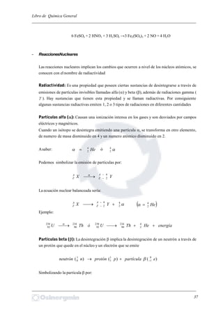 Libro de Química General
_________________________________________________________________________
6 FeSO4 + 2 HNO3 + 3 H2SO4 →3 Fe2(SO4)3 + 2 NO + 4 H2O
- ReaccionesNucleares
Las reacciones nucleares implican los cambios que ocurren a nivel de los núcleos atómicos, se
conocen con el nombre de radiactividad
Radiactividad: Es una propiedad que poseen ciertas sustancias de desintegrarse a través de
emisiones de partículas invisibles llamadas alfa () y beta (), además de radiaciones gamma (
 ). Hay sustancias que tienen esta propiedad y se llaman radiactivas. Por consiguiente
algunas sustancias radiactivas emiten 1, 2 o 3 tipos de radiaciones en diferentes cantidades
Partículas alfa (): Causan una ionización intensa en los gases y son desviados por campos
eléctricos y magnéticos.
Cuando un isótopo se desintegra emitiendo una partícula , se transforma en otro elemento,
de numero de masa disminuido en 4 y un numero atómico disminuido en 2.
Asaber: He4
2 ó 4
2
Podemos simbolizar la emisión de partículas por:
YX
A
Z
A
Z
4
2


La ecuación nuclear balanceada sería:
4
2
4
2 

 YX
A
Z
A
Z  He4
2
Ejemplo:
energíaHeThUóThU  4
2
234
90
238
92
234
90
238
92

Partículas beta (): La desintegración  implica la desintegración de un neutrón a través de
un protón que quede en el núcleo y un electrón que se emite
)()()( 0
1
1
1
1
0 epartículapprotónnneutrón  
Simbolizando la partícula  por:
_________________________________________________________________________
37
 