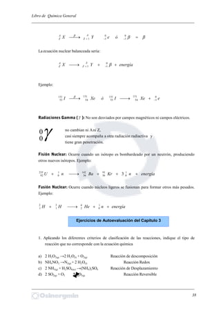 Libro de Química General
_________________________________________________________________________

 
0
1
0
11 óeYX
A
Z
A
Z
La ecuación nuclear balanceada sería:
energíaYX
A
Z
A
Z   0
11
Ejemplo:
eXeIóXeI 0
1
131
54
131
53
131
54
131
53 
Radiaciones Gamma ( ): No son desviados por campos magnéticos ni campos eléctricos.
no cambian ni Ani Z,
casi siempre acompaña a otra radiación radiactiva y
tiene gran penetración.
Fisión Nuclear: Ocurre cuando un isótopo es bombardeado por un neutrón, produciendo
otros nuevos isótopos. Ejemplo:
energíanKrBanU  1
0
91
36
142
56
1
0
235
92 3
Fusión Nuclear: Ocurre cuando núcleos ligeros se fusionan para formar otros más pesados.
Ejemplo:
energíanHeHH  1
0
4
2
3
1
2
1
1. Aplicando los diferentes criterios de clasificación de las reacciones, indique el tipo de
reacción que no corresponde con la ecuación química
a) 2 H2O2(g) →2 H2O(l) + O2(g) Reacción de descomposición
b) NH4NO2 →N2(g) + 2 H2O(l) Reacción Redox
c) 2 NH3(g) + H2SO4(ac) →(NH4)2SO4 Reacción de Desplazamiento
d) 2 SO2(g) + O2 2 SO3(g) Reacción Reversible
_________________________________________________________________________
38
0
0
Ejercicios de Autoevaluación del Capítulo 3
 
