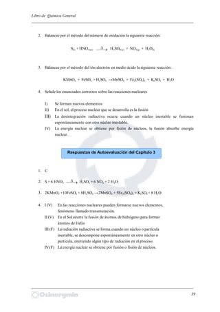 Libro de Química General
_________________________________________________________________________
2. Balancee por el método del número de oxidación la siguiente reacción:
S(s) + HNO3(ac)  H2SO4(ac) + NO2(g) + H2O(l)
3. Balancee por el método del ión electrón en medio ácido la siguiente reacción:
KMnO4 + FeSO4 + H2SO4 →MnSO4 + Fe2(SO4)3 + K2SO4 + H2O
4. Señale los enunciados correctos sobre las reacciones nucleares
I) Se forman nuevos elementos
II) En el sol, el proceso nuclear que se desarrolla es la fusión
III) La desintegración radiactiva ocurre cuando un núcleo inestable se fusionan
espontáneamente con otro núcleo inestable.
IV) La energía nuclear se obtiene por fisión de núcleos, la fusión absorbe energía
nuclear.
1. C
2. S + 6 HNO3  H2SO4 + 6 NO2 + 2 H2O
3. 2KMnO4 +10FeSO4 + 8H2SO4 →2MnSO4 + 5Fe2(SO4)3 + K2SO4 + 8 H2O
4. I (V) En las reacciones nucleares pueden formarse nuevos elementos,
fenómeno llamado transmutación.
II (V) En el Sol ocurre la fusión de átomos de hidrógeno para formar
átomos de Helio
III (F) La radiación radiactiva se forma cuando un núcleo o partícula
inestable, se descompone espontáneamente en otro núcleo o
partícula, emitiendo algún tipo de radiación en el proceso.
IV(F) La energía nuclear se obtiene por fusión o fisión de núcleos.
_________________________________________________________________________
39
Respuestas de Autoevaluación del Capítulo 3
 