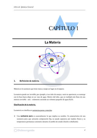 Libro de Química General
_________________________________________________________________________
Materia es la sustancia que tiene masa y ocupa un lugar en el espacio.
La materia puede ser invisible, por ejemplo, si un tubo de ensayo, vacío en apariencia, se sumerge
con la boca hacia abajo en un vaso de agua. Dentro del tubo, que en realidad está lleno de una
materia invisible – aire – solamente asciende un volumen pequeño de agua (H2O).
Clasificación de la materia.
La materia se clasifica en sustancias puras y mezclas:
 Una sustancia pura es esencialmente lo que implica su nombre. Es característico de una
sustancia pura que: presenta composición fija, no puede separarse por medios físicos y su
temperatura permanece constante durante el cambio de estado (fusión o ebullición).
_________________________________________________________________________
4
CAPÍTULO 1
La Materia
1. Definición de materia.
 
