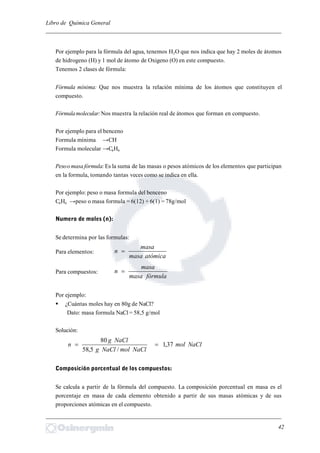 Libro de Química General
_________________________________________________________________________
Por ejemplo para la fórmula del agua, tenemos H2O que nos indica que hay 2 moles de átomos
de hidrogeno (H) y 1 mol de átomo de Oxigeno (O) en este compuesto.
Tenemos 2 clases de fórmula:
Fórmula mínima: Que nos muestra la relación mínima de los átomos que constituyen el
compuesto.
Fórmulamolecular:Nos muestra la relación real de átomos que forman en compuesto.
Por ejemplo para el benceno
Formula mínima →CH
Formula molecular →C6H6
Pesoo masa fórmula:Es la suma de las masas o pesos atómicos de los elementos que participan
en la formula, tomando tantas veces como se indica en ella.
Por ejemplo: peso o masa formula del benceno
C6H6 →peso o masa formula = 6(12) + 6(1) = 78g/mol
Numero de moles (n):
Se determina por las formulas:
Para elementos:
atómicamasa
masa
n 
Para compuestos:
fórmulamasa
masa
n 
Por ejemplo:
 ¿Cuántas moles hay en 80g de NaCl?
Dato: masa formula NaCl = 58,5 g/mol
Solución:
NaClmol
NaClmolNaClg
NaClg
n 37,1
/5,58
80

Composición porcentual de los compuestos:
Se calcula a partir de la fórmula del compuesto. La composición porcentual en masa es el
porcentaje en masa de cada elemento obtenido a partir de sus masas atómicas y de sus
proporciones atómicas en el compuesto.
_________________________________________________________________________
42
 