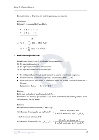 Libro de Química General
_________________________________________________________________________
Frecuentemente se determina por análisis químico de una muestra.
Por ejemplo:
Hallar el %en masa de H y C en el C6H6
72126  xC
616  xH
78
 CxC %30,92100
78
72
% 
CxH %70,7100
78
6
% 
- Fórmulas estequiométricas
Cada fórmula química tiene 3 significados o interpretaciones:
1) Un significado cualitativo
2) Un significado cuantitativo microscópico
3) Un significado cuantitativo macroscópico.
 Un mol de unidades fórmula numéricamente es igual al peso fórmula en gramos.
 Cualitativamente, una fórmula representa una sustancia H2O, CO2, etc.
 Cuantitativamente nos indica la relación de moles de átomos de cada elemento en la
fórmula:
Por ejemplo: K2SO4 → K: S : O = 2 : 1 : 4
Ejemplo:
La fórmula molecular de la cafeína es C8H10O2N4.
Si tomamos una muestra que contiene 0,150 moles de moléculas de cafeína ¿Cuántos moles
de átomos de C, H, O y N hay?
Solución:
En 0,150 moles de moléculas de C8H10O2N4 hay:
42108
42108
1
8
150,0
NOHCdemoléculasdemol
Cdeátomosdemoles
xNOHCdemoléculasdemoles
Cdeátomosdemoles20,1
42108
42108
1
10
150,0
NOHCdemoléculasdemol
Hdeátomosdemoles
xNOHCdemoléculasdemoles
_________________________________________________________________________
43
 