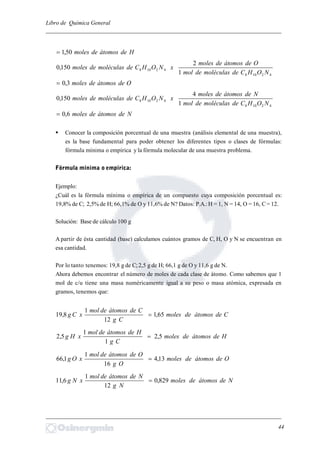 Libro de Química General
_________________________________________________________________________
Hdeátomosdemoles50,1
42108
42108
1
2
150,0
NOHCdemoléculasdemol
Odeátomosdemoles
xNOHCdemoléculasdemoles
Odeátomosdemoles3,0
42108
42108
1
4
150,0
NOHCdemoléculasdemol
Ndeátomosdemoles
xNOHCdemoléculasdemoles
Ndeátomosdemoles6,0
 Conocer la composición porcentual de una muestra (análisis elemental de una muestra),
es la base fundamental para poder obtener los diferentes tipos o clases de fórmulas:
fórmula mínima o empírica y la fórmula molecular de una muestra problema.
Fórmula mínima o empírica:
Ejemplo:
¿Cuál es la fórmula mínima o empírica de un compuesto cuya composición porcentual es:
19,8% de C; 2,5% de H; 66,1% de O y 11,6% de N? Datos: P.A.:H = 1, N = 14, O = 16, C= 12.
Solución: Base de cálculo 100 g
A partir de ésta cantidad (base) calculamos cuántos gramos de C, H, O y N se encuentran en
esa cantidad.
Por lo tanto tenemos: 19,8 g de C;2,5 g de H; 66,1 g de O y 11,6 g de N.
Ahora debemos encontrar el número de moles de cada clase de átomo. Como sabemos que 1
mol de c/u tiene una masa numéricamente igual a su peso o masa atómica, expresada en
gramos, tenemos que:
Cdeátomosdemoles
Cg
Cdeátomosdemol
xCg 65,1
12
1
8,19 
Hdeátomosdemoles
Cg
Hdeátomosdemol
xHg 5,2
1
1
5,2 
Odeátomosdemoles
Og
Odeátomosdemol
xOg 13,4
16
1
1,66 
Ndeátomosdemoles
Ng
Ndeátomosdemol
xNg 829,0
12
1
6,11 
_________________________________________________________________________
44
 