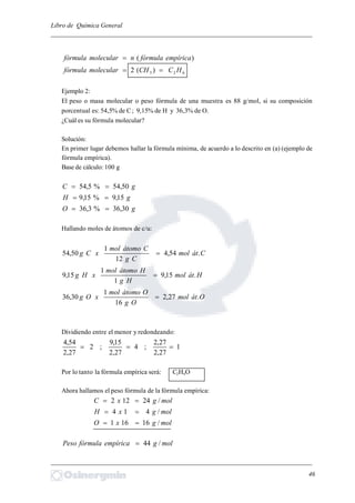 Libro de Química General
_________________________________________________________________________
)( empíricafórmulanmolecularfórmula 
623 )(2 HCCHmolecularfórmula 
Ejemplo 2:
El peso o masa molecular o peso fórmula de una muestra es 88 g/mol, si su composición
porcentual es: 54,5% de C; 9,15% de H y 36,3% de O.
¿Cuál es su fórmula molecular?
Solución:
En primer lugar debemos hallar la fórmula mínima, de acuerdo a lo descrito en (a) (ejemplo de
fórmula empírica).
Base de cálculo: 100 g
gC 50,54%5,54 
gH 15,9%15,9 
gO 30,36%3,36 
Hallando moles de átomos de c/u:
Cátmol
Cg
Cátomomol
xCg .54,4
12
1
50,54 
Hátmol
Hg
Hátomomol
xHg .15,9
1
1
15,9 
Oátmol
Og
Oátomomol
xOg .27,2
16
1
30,36 
Dividiendo entre el menor y redondeando:
1
27,2
27,2
;4
27,2
15,9
;2
27,2
54,4

Por lo tanto la fórmula empírica será: C2H4O
Ahora hallamos el peso fórmula de la fórmula empírica:
molgxC /24122 
molgxH /414 
molgxO /16161 
molgempíricafórmulaPeso /44
_________________________________________________________________________
46
 